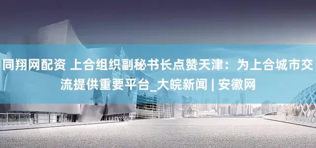 同翔网配资 上合组织副秘书长点赞天津：为上合城市交流提供重要平台_大皖新闻 | 安徽网