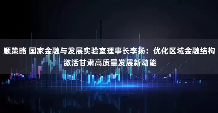 顺策略 国家金融与发展实验室理事长李扬：优化区域金融结构 激活甘肃高质量发展新动能
