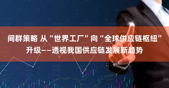 间群策略 从“世界工厂”向“全球供应链枢纽”升级——透视我国供应链发展新趋势
