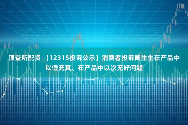 顶益所配资 【12315投诉公示】消费者投诉周生生在产品中以假充真、在产品中以次充好问题