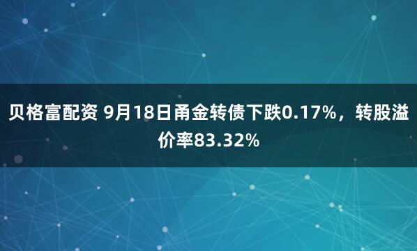 贝格富配资 9月18日甬金转债下跌0.17%，转股溢价率83.32%