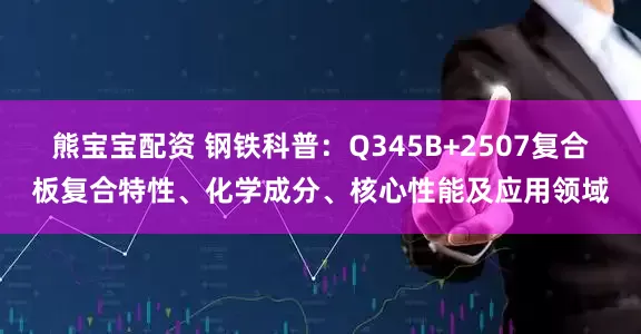 熊宝宝配资 钢铁科普：Q345B+2507复合板复合特性、化学成分、核心性能及应用领域