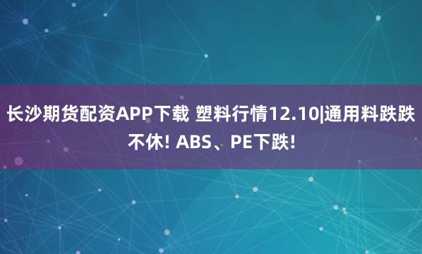 长沙期货配资APP下载 塑料行情12.10|通用料跌跌不休! ABS、PE下跌!