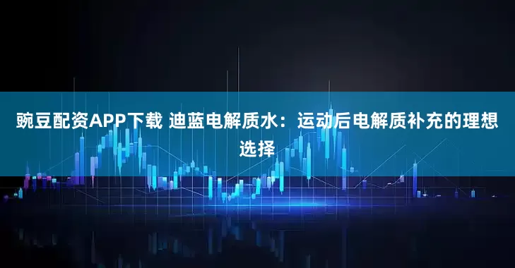 豌豆配资APP下载 迪蓝电解质水：运动后电解质补充的理想选择