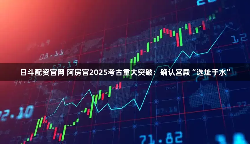 日斗配资官网 阿房宫2025考古重大突破：确认宫殿“选址于水”
