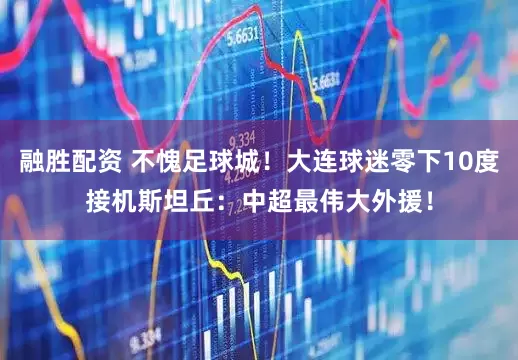 融胜配资 不愧足球城！大连球迷零下10度接机斯坦丘：中超最伟大外援！