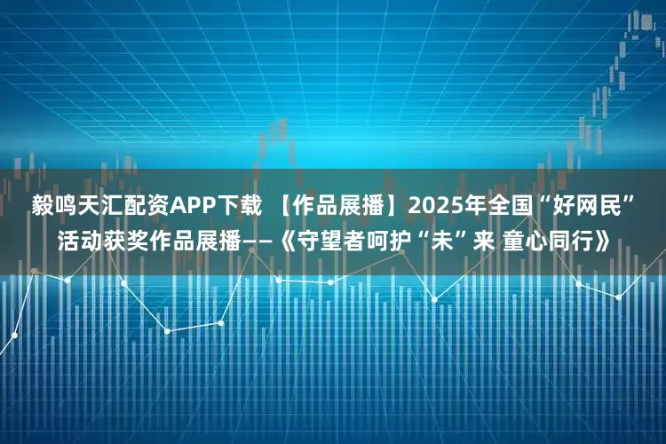 毅鸣天汇配资APP下载 【作品展播】2025年全国“好网民”活动获奖作品展播——《守望者呵护“未”来 童心同行》