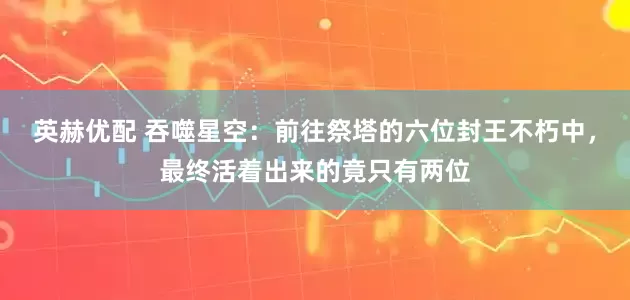 英赫优配 吞噬星空：前往祭塔的六位封王不朽中，最终活着出来的竟只有两位